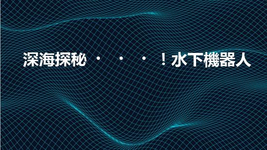 深海探秘！水下機器人揭開神秘海底世界的面紗